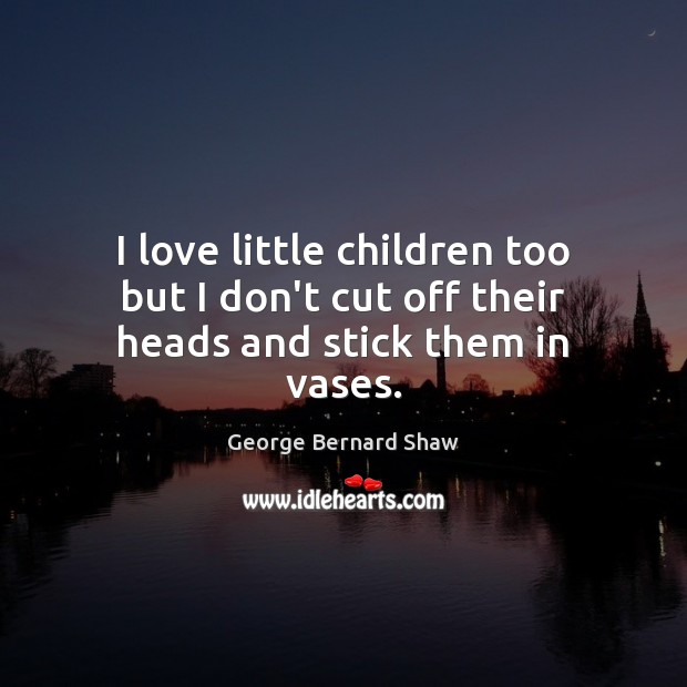 I love little children too but I don’t cut off their heads and stick them in vases. George Bernard Shaw Picture Quote