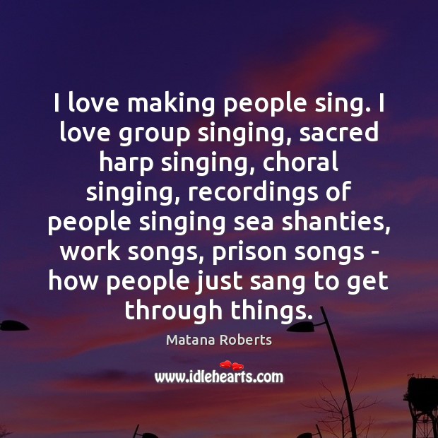 I love making people sing. I love group singing, sacred harp singing, Matana Roberts Picture Quote