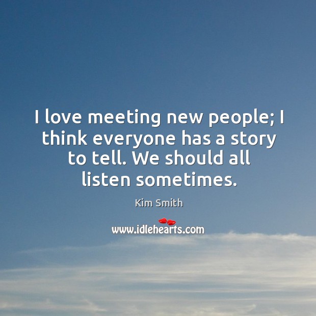 I love meeting new people; I think everyone has a story to tell. We should all listen sometimes. Kim Smith Picture Quote