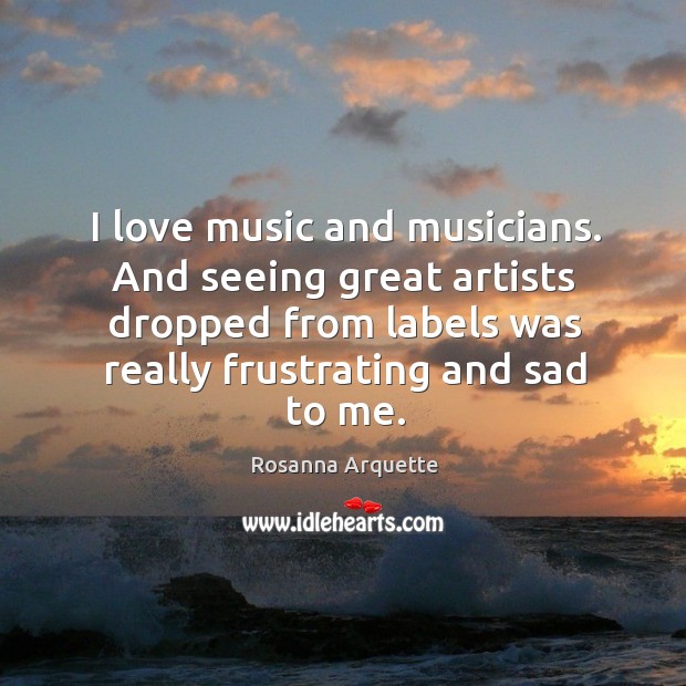 I love music and musicians. And seeing great artists dropped from labels was really Rosanna Arquette Picture Quote