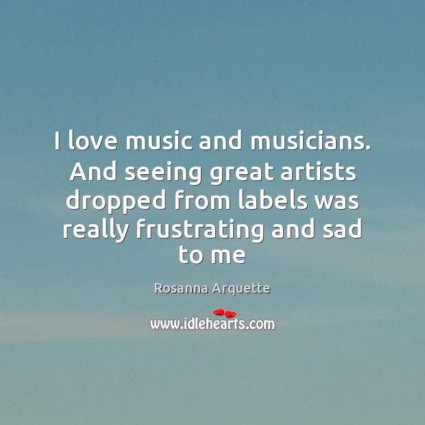 I love music and musicians. And seeing great artists dropped from labels Rosanna Arquette Picture Quote