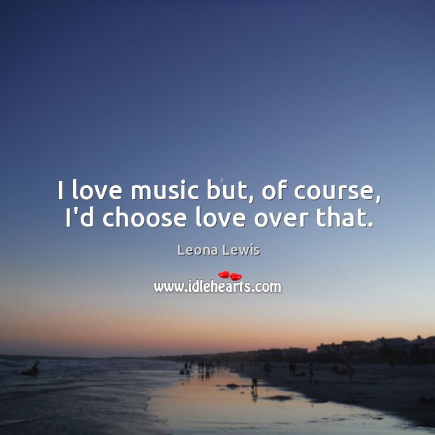 I love music but, of course, I’d choose love over that. Leona Lewis Picture Quote