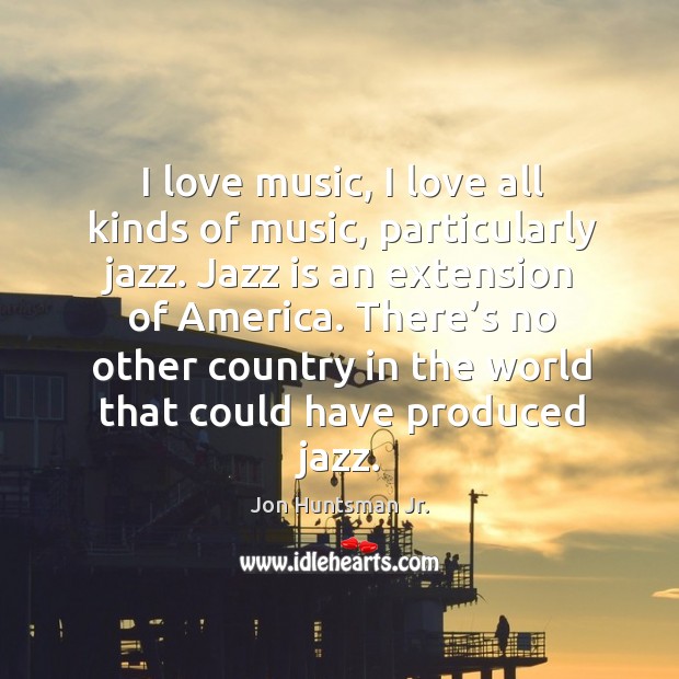 I love music, I love all kinds of music, particularly jazz. Jazz is an extension of america. Jon Huntsman Jr. Picture Quote