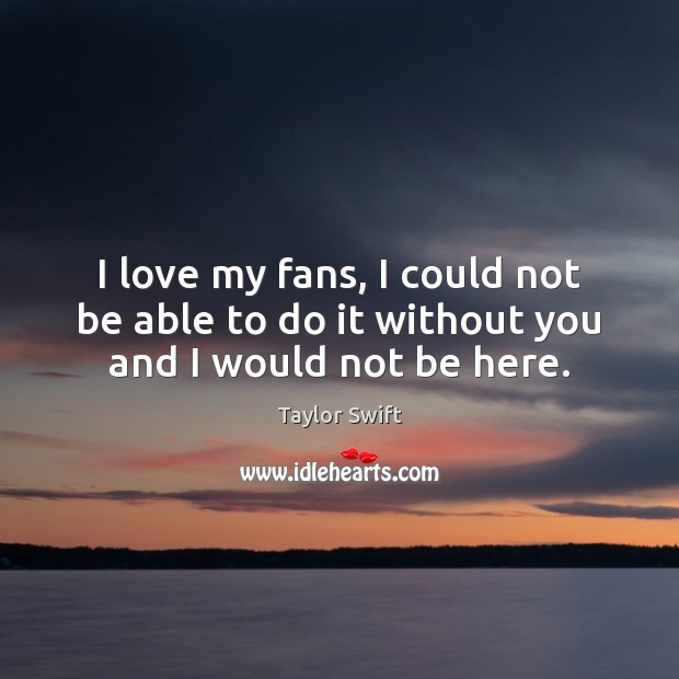 I love my fans, I could not be able to do it without you and I would not be here. Taylor Swift Picture Quote