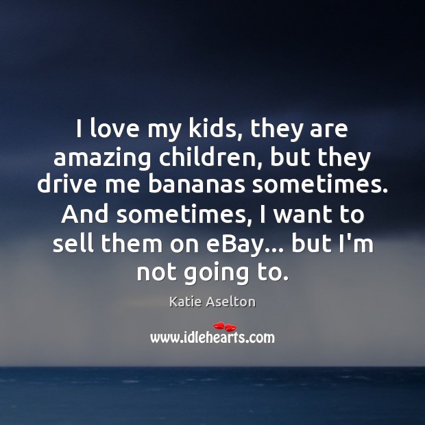 I love my kids, they are amazing children, but they drive me 