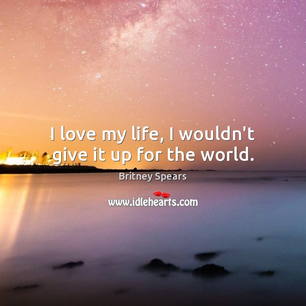 I love my life, I wouldn’t give it up for the world. Britney Spears Picture Quote