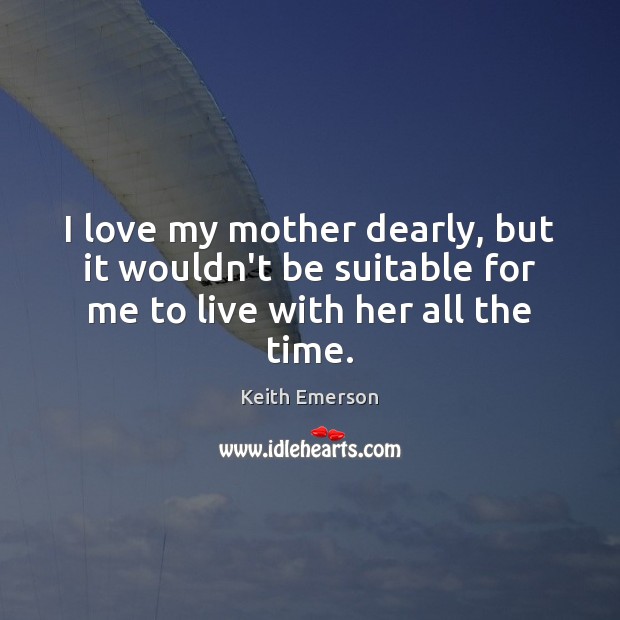 I love my mother dearly, but it wouldn’t be suitable for me to live with her all the time. Keith Emerson Picture Quote