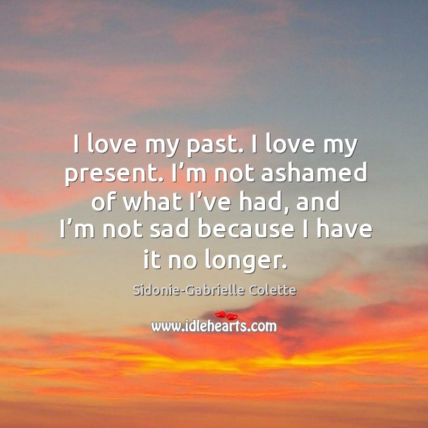 I love my past. I love my present. I’m not ashamed of what I’ve had, and I’m not sad because I have it no longer. Sidonie-Gabrielle Colette Picture Quote