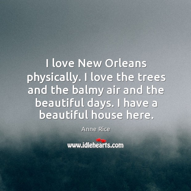 I love new orleans physically. I love the trees and the balmy air and the beautiful days. I have a beautiful house here. Anne Rice Picture Quote