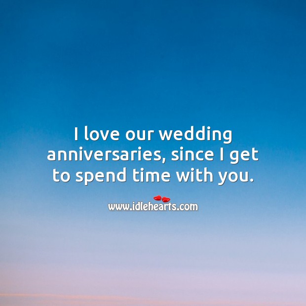I love our wedding anniversaries, since I get to spend time with you. 