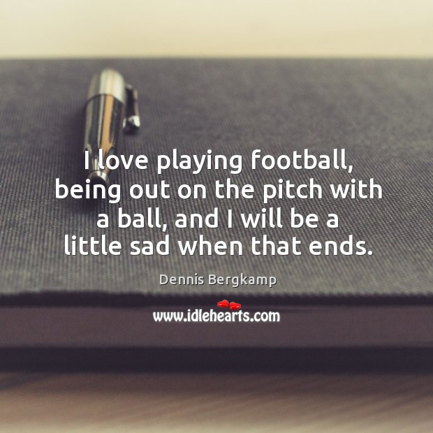 I love playing football, being out on the pitch with a ball, and I will be a little sad when that ends. Dennis Bergkamp Picture Quote
