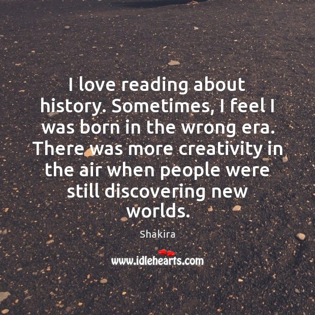 I love reading about history. Sometimes, I feel I was born in Shakira Picture Quote