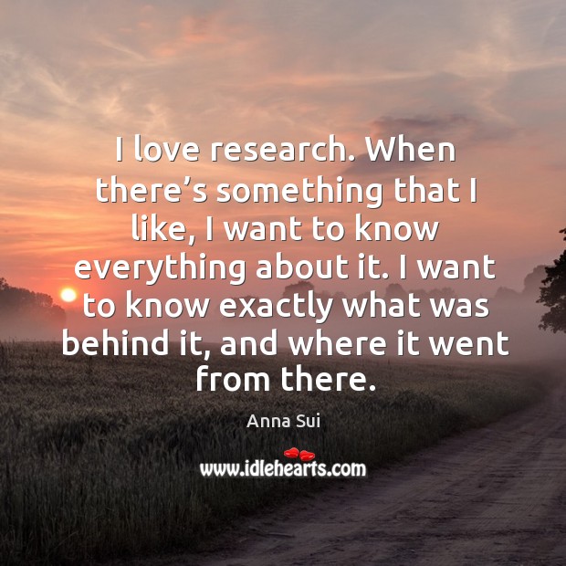 I love research. When there’s something that I like, I want to know everything about it. Anna Sui Picture Quote