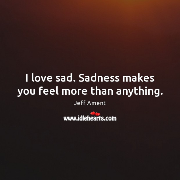 I love sad. Sadness makes you feel more than anything. Jeff Ament Picture Quote