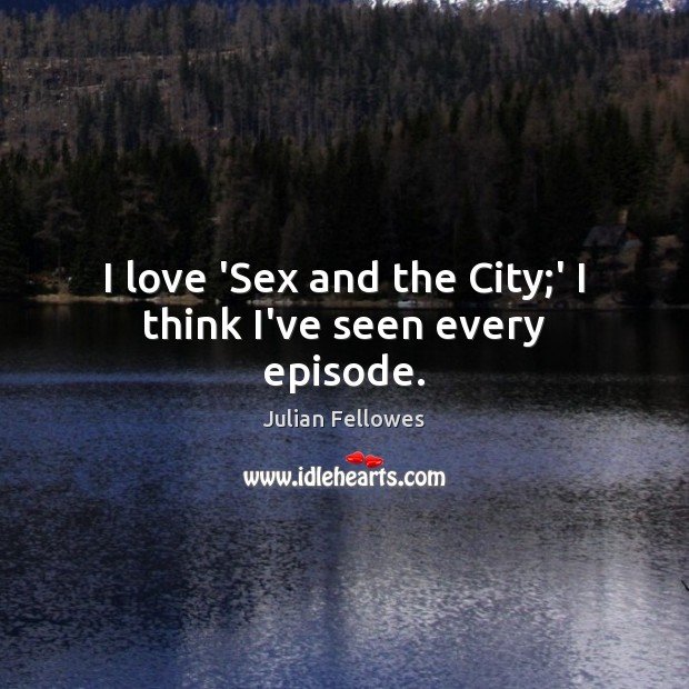 I love ‘Sex and the City;’ I think I’ve seen every episode. Julian Fellowes Picture Quote