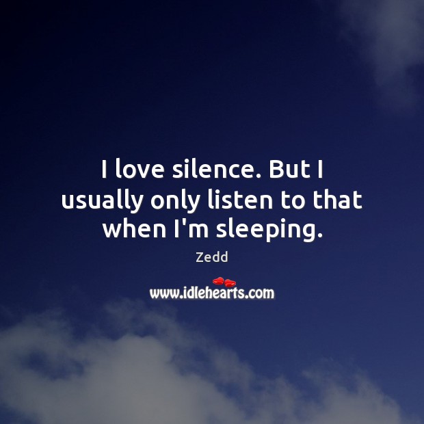 I love silence. But I usually only listen to that when I’m sleeping. 