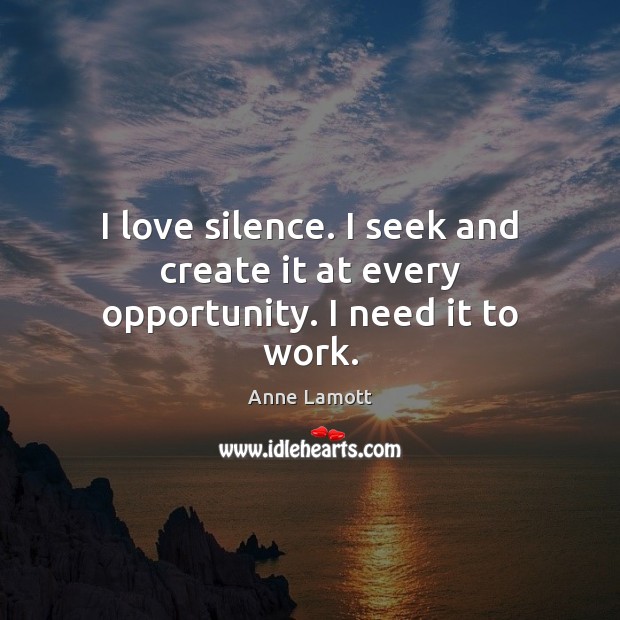 I love silence. I seek and create it at every opportunity. I need it to work. Image