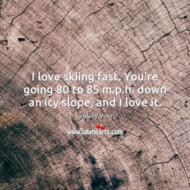 I love skiing fast. You’re going 80 to 85 m.p.h. down an icy slope, and I love it. Image