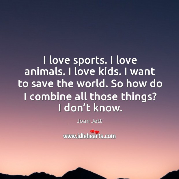 I love sports. I love animals. I love kids. I want to save the world. So how do I combine all those things? I don’t know. Joan Jett Picture Quote