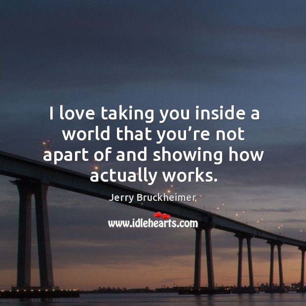 I love taking you inside a world that you’re not apart of and showing how actually works. Jerry Bruckheimer Picture Quote