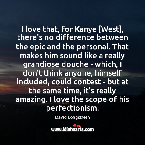 I love that, for Kanye [West], there’s no difference between the epic 