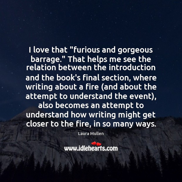 I love that “furious and gorgeous barrage.” That helps me see the Laura Mullen Picture Quote