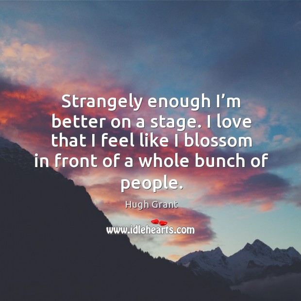 I love that I feel like I blossom in front of a whole bunch of people. Hugh Grant Picture Quote