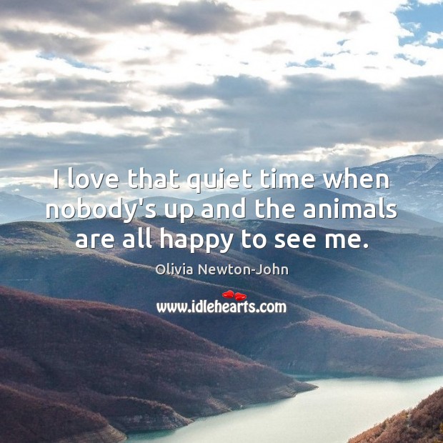I love that quiet time when nobody’s up and the animals are all happy to see me. Olivia Newton-John Picture Quote