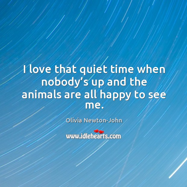 I love that quiet time when nobody’s up and the animals are all happy to see me. Olivia Newton-John Picture Quote