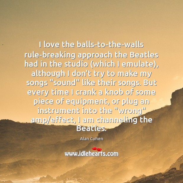 I love the balls-to-the-walls rule-breaking approach the Beatles had in the studio ( Alan Cohen Picture Quote