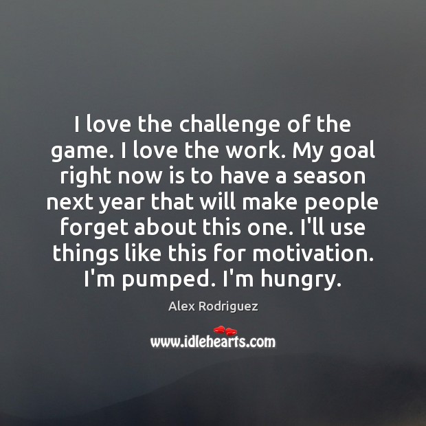 I love the challenge of the game. I love the work. My 