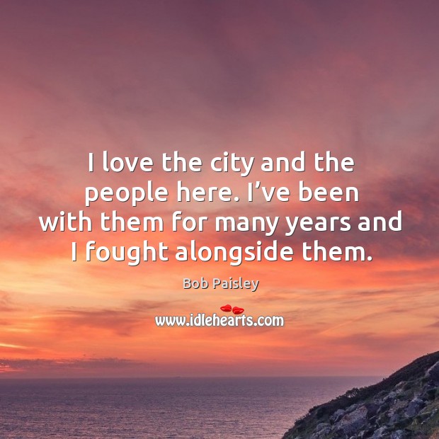 I love the city and the people here. I’ve been with them for many years and I fought alongside them. Bob Paisley Picture Quote