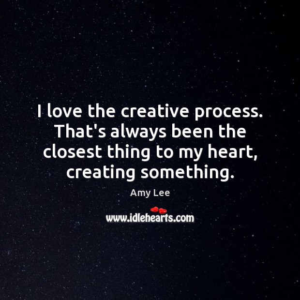 I love the creative process. That’s always been the closest thing to 