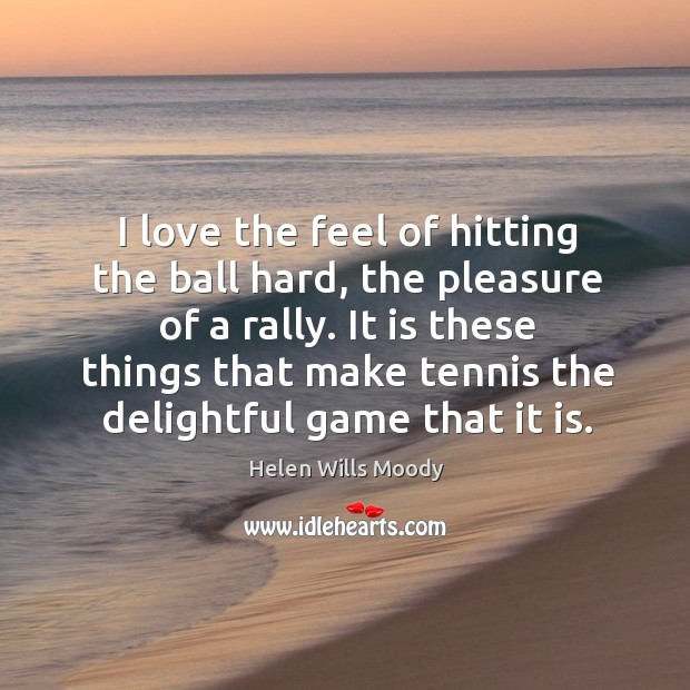 I love the feel of hitting the ball hard, the pleasure of a rally. It is these things that make tennis the delightful game that it is. Helen Wills Moody Picture Quote