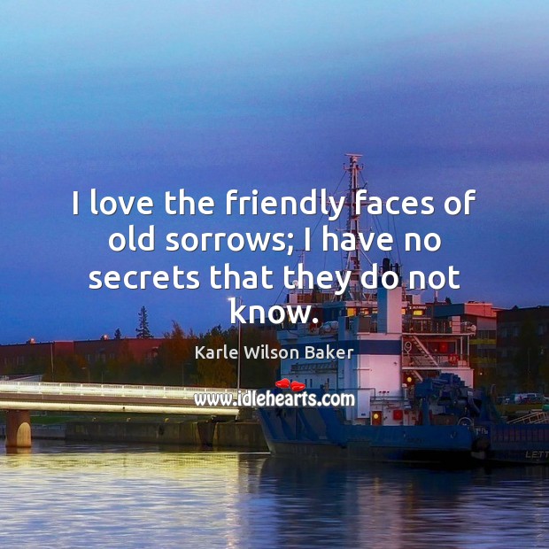I love the friendly faces of old sorrows; I have no secrets that they do not know. Karle Wilson Baker Picture Quote