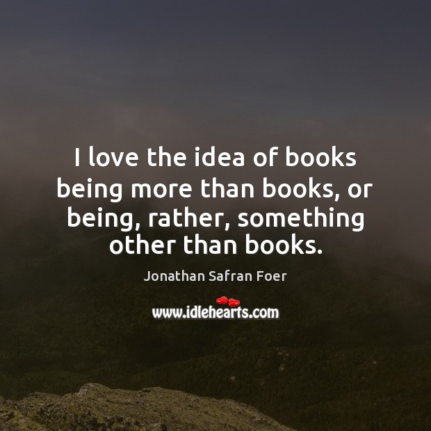 I love the idea of books being more than books, or being, Jonathan Safran Foer Picture Quote