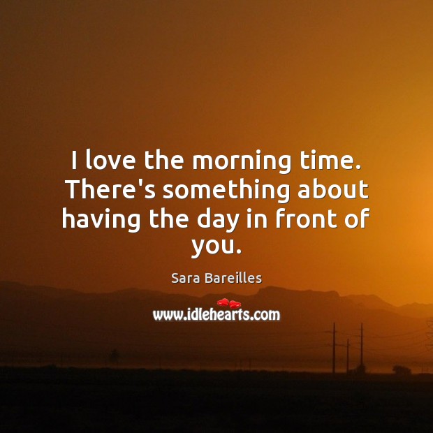 I love the morning time. There’s something about having the day in front of you. Sara Bareilles Picture Quote