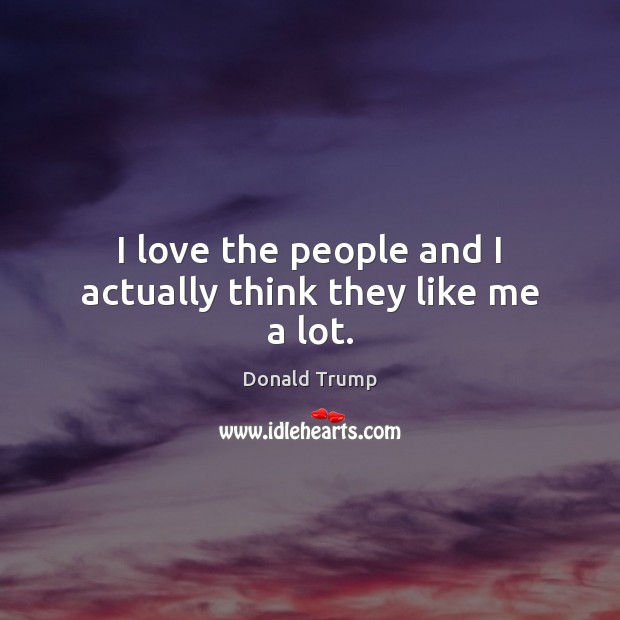 I love the people and I actually think they like me a lot. Donald Trump Picture Quote