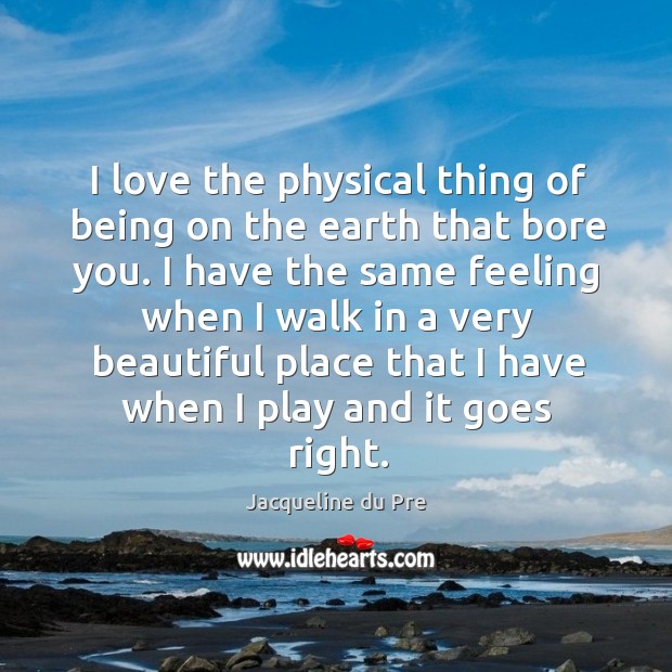 I love the physical thing of being on the earth that bore you. I have the same feeling when I walk Image