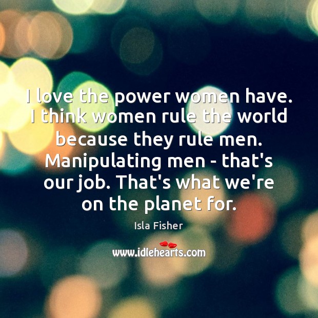 I love the power women have. I think women rule the world Isla Fisher Picture Quote