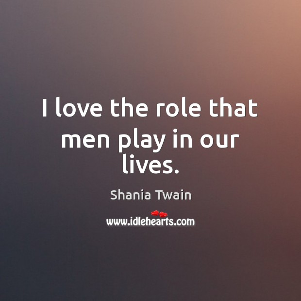 I love the role that men play in our lives. Shania Twain Picture Quote