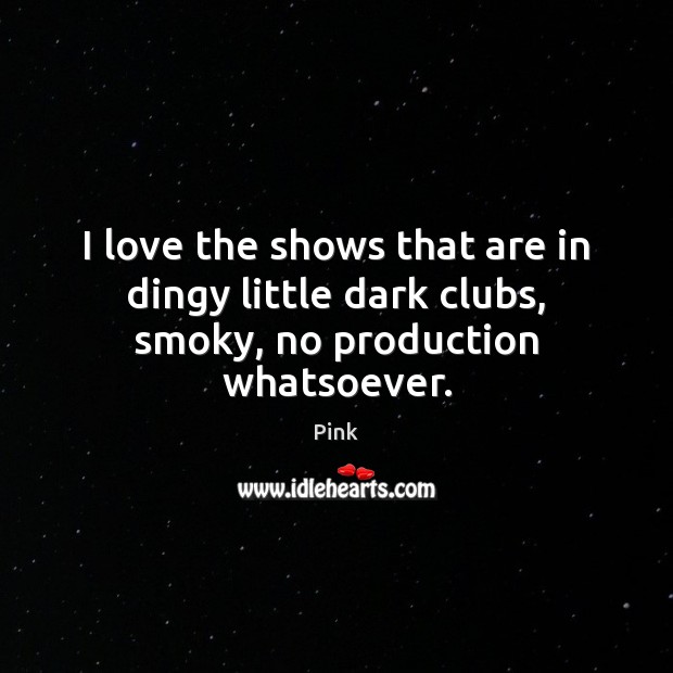 I love the shows that are in dingy little dark clubs, smoky, no production whatsoever. Pink Picture Quote