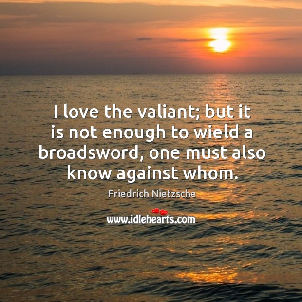 I love the valiant; but it is not enough to wield a 