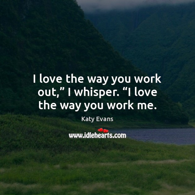 I love the way you work out,” I whisper. “I love the way you work me. 