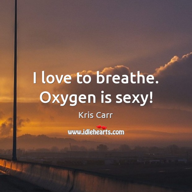 I love to breathe. Oxygen is sexy! 