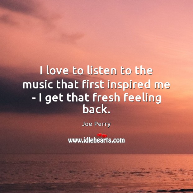 I love to listen to the music that first inspired me – I get that fresh feeling back. Joe Perry Picture Quote
