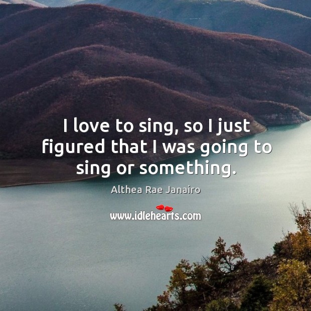 I love to sing, so I just figured that I was going to sing or something. Althea Rae Janairo Picture Quote