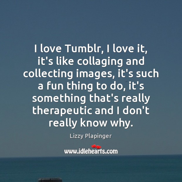 I love Tumblr, I love it, it’s like collaging and collecting images, Lizzy Plapinger Picture Quote