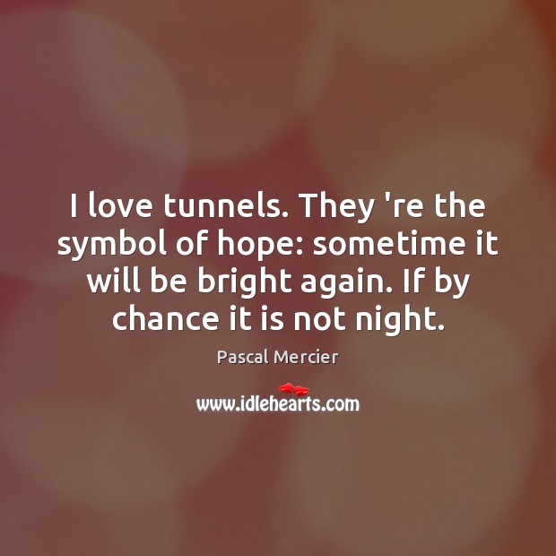 I love tunnels. They ‘re the symbol of hope: sometime it will Pascal Mercier Picture Quote