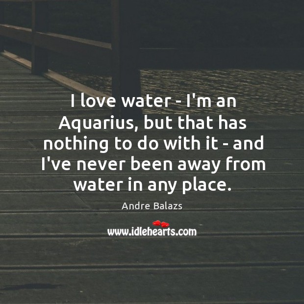 I love water – I’m an Aquarius, but that has nothing to Image